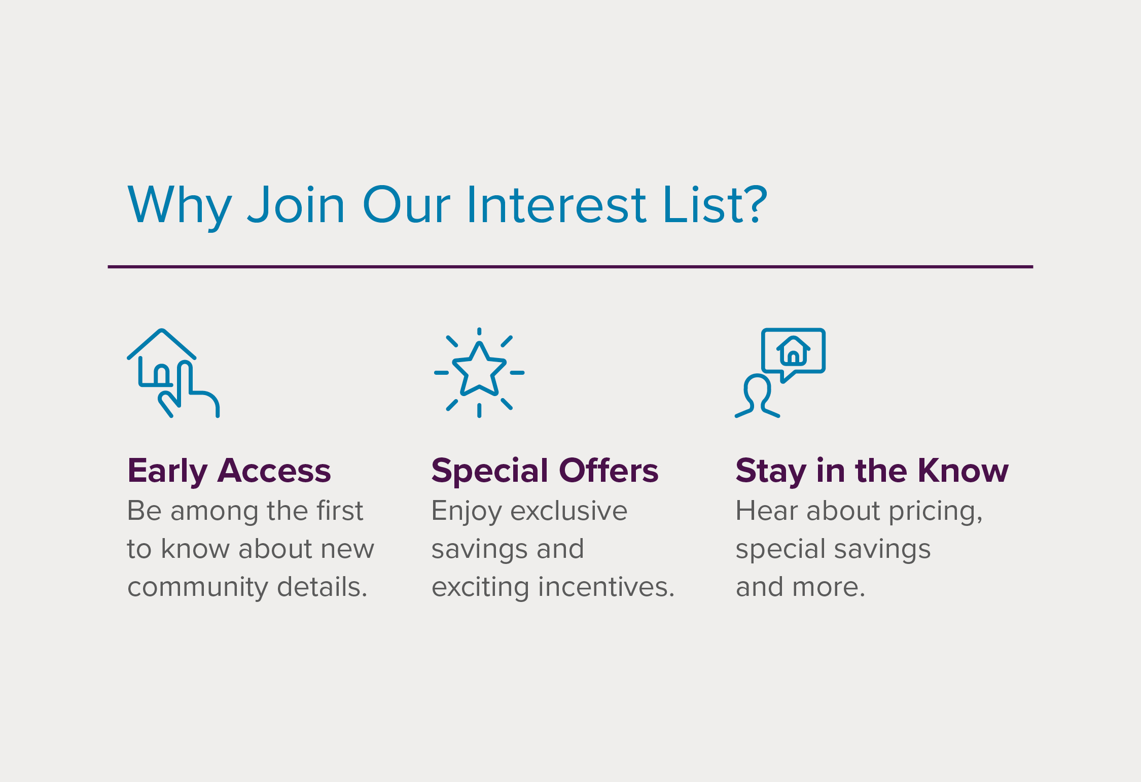 Be among the first to know about new community details. Enjoy exclusive savings and exciting incentives. Hear about pricing, special savings, and more.